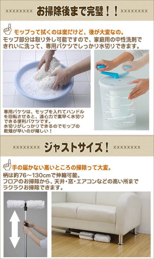 お手入れも簡単。モップ部分は取り外し可能で、ご家庭の中性洗剤で洗えます。専用バケツでしっかり水切りができます。柄は,76〜130cmと伸縮可能なので、フロアお掃除から、天井、窓など高いところもラクラクお掃除できます。